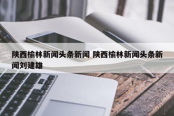 陕西榆林新闻头条新闻 陕西榆林新闻头条新闻刘建雄