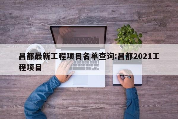 昌都最新工程项目名单查询:昌都2021工程项目