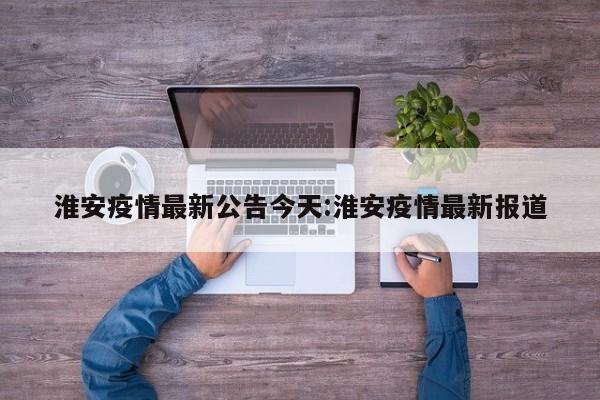 淮安疫情最新公告今天:淮安疫情最新报道