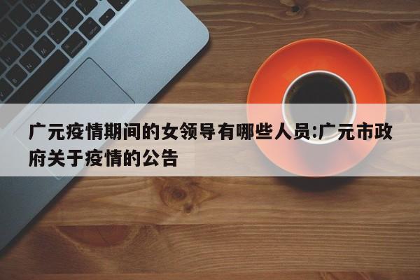 广元疫情期间的女领导有哪些人员:广元市政府关于疫情的公告