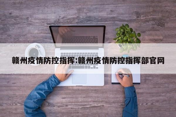 赣州疫情防控指挥:赣州疫情防控指挥部官网
