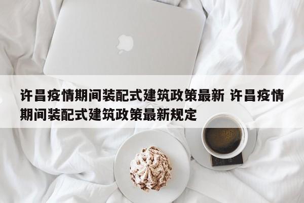 许昌疫情期间装配式建筑政策最新 许昌疫情期间装配式建筑政策最新规定