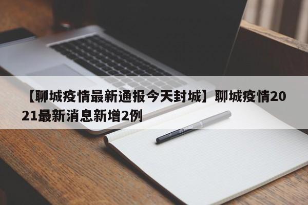 【聊城疫情最新通报今天封城】聊城疫情2021最新消息新增2例