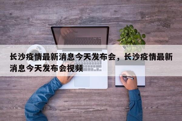 长沙疫情最新消息今天发布会，长沙疫情最新消息今天发布会视频