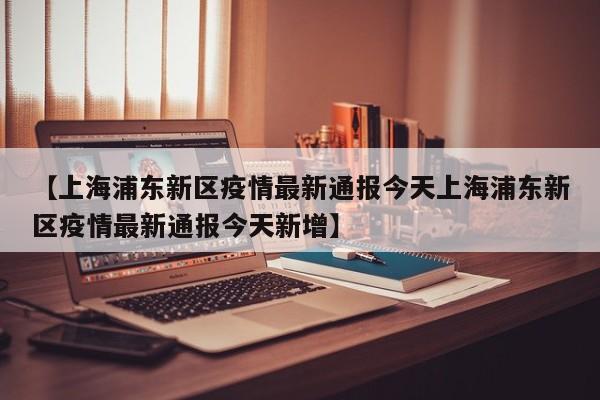 【上海浦东新区疫情最新通报今天上海浦东新区疫情最新通报今天新增】
