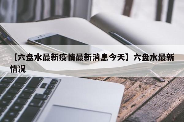 【六盘水最新疫情最新消息今天】六盘水最新情况