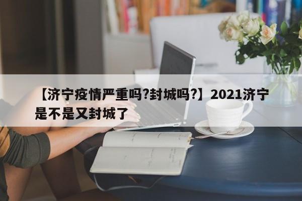 【济宁疫情严重吗?封城吗?】2021济宁是不是又封城了
