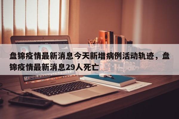 盘锦疫情最新消息今天新增病例活动轨迹，盘锦疫情最新消息29人死亡