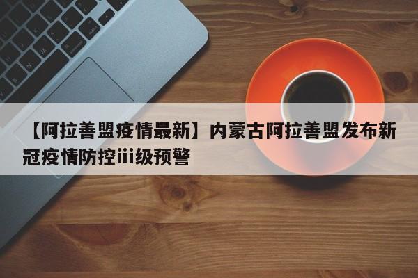【阿拉善盟疫情最新】内蒙古阿拉善盟发布新冠疫情防控ⅲ级预警