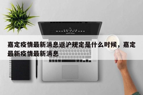 嘉定疫情最新消息返沪规定是什么时候，嘉定最新疫情最新消息