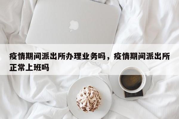 疫情期间派出所办理业务吗，疫情期间派出所正常上班吗