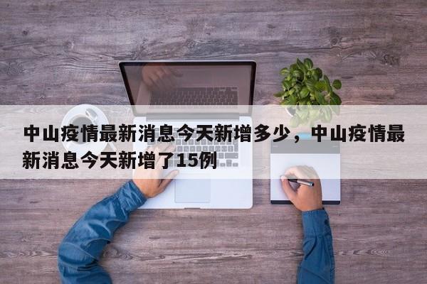 中山疫情最新消息今天新增多少，中山疫情最新消息今天新增了15例