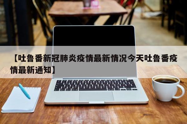 【吐鲁番新冠肺炎疫情最新情况今天吐鲁番疫情最新通知】