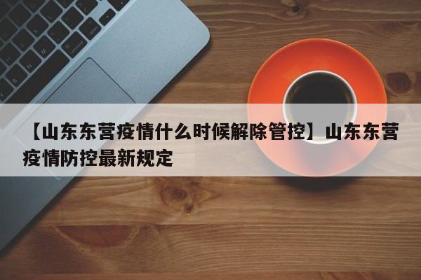 【山东东营疫情什么时候解除管控】山东东营疫情防控最新规定