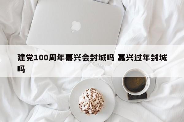 建党100周年嘉兴会封城吗 嘉兴过年封城吗