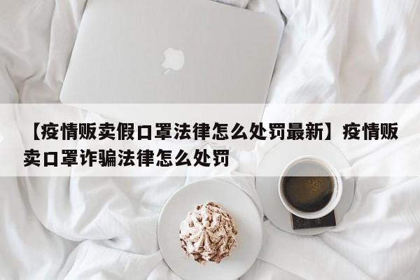 【疫情贩卖假口罩法律怎么处罚最新】疫情贩卖口罩诈骗法律怎么处罚