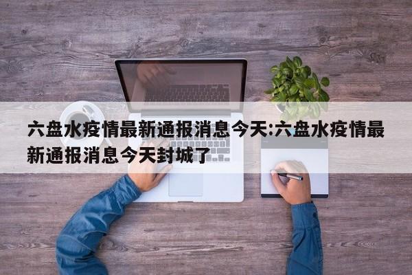 六盘水疫情最新通报消息今天:六盘水疫情最新通报消息今天封城了