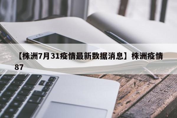 【株洲7月31疫情最新数据消息】株洲疫情87