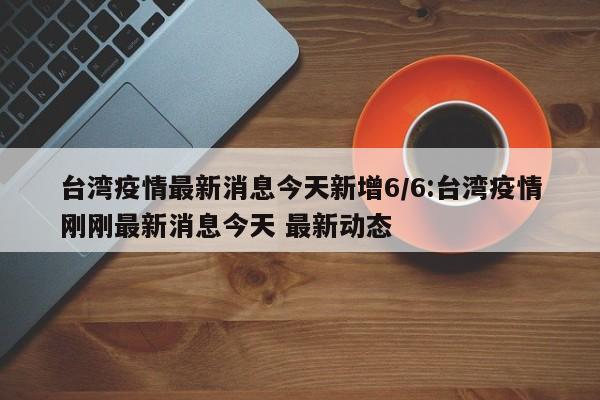 台湾疫情最新消息今天新增6/6:台湾疫情刚刚最新消息今天 最新动态