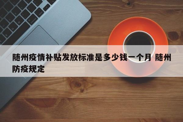随州疫情补贴发放标准是多少钱一个月 随州防疫规定