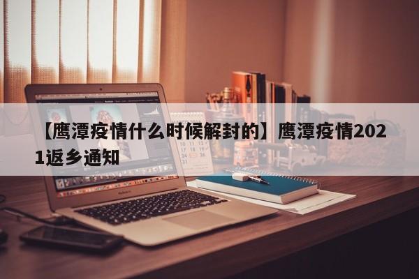【鹰潭疫情什么时候解封的】鹰潭疫情2021返乡通知