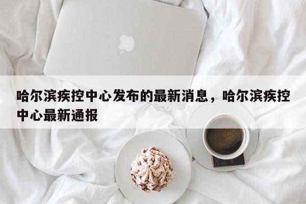 哈尔滨疾控中心发布的最新消息，哈尔滨疾控中心最新通报