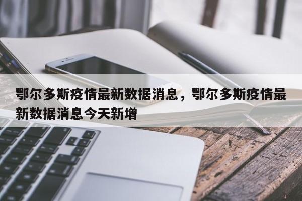 鄂尔多斯疫情最新数据消息，鄂尔多斯疫情最新数据消息今天新增