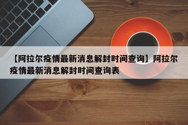 【阿拉尔疫情最新消息解封时间查询】阿拉尔疫情最新消息解封时间查询表
