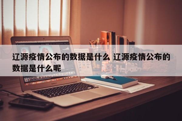 辽源疫情公布的数据是什么 辽源疫情公布的数据是什么呢
