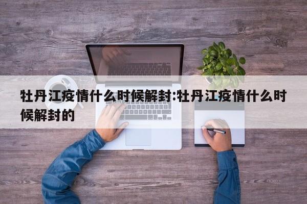牡丹江疫情什么时候解封:牡丹江疫情什么时候解封的