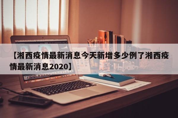 【湘西疫情最新消息今天新增多少例了湘西疫情最新消息2020】