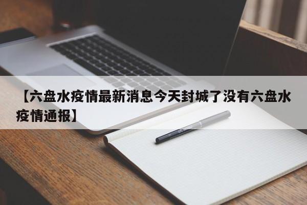 【六盘水疫情最新消息今天封城了没有六盘水疫情通报】