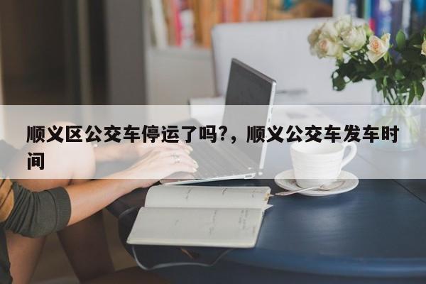 顺义区公交车停运了吗?，顺义公交车发车时间