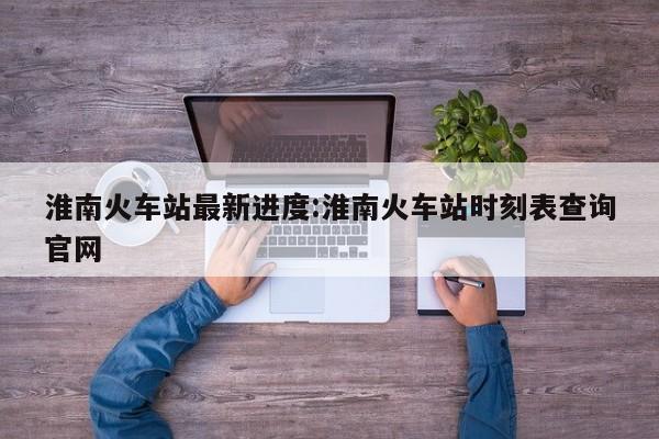 淮南火车站最新进度:淮南火车站时刻表查询官网