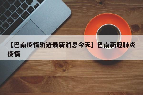 【巴南疫情轨迹最新消息今天】巴南新冠肺炎疫情