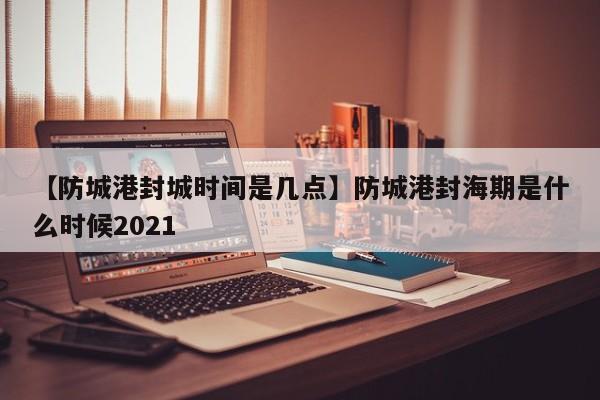 【防城港封城时间是几点】防城港封海期是什么时候2021