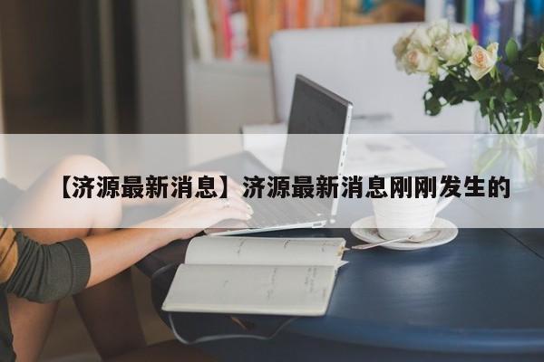 【济源最新消息】济源最新消息刚刚发生的