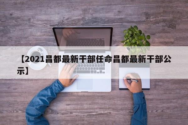 【2021昌都最新干部任命昌都最新干部公示】