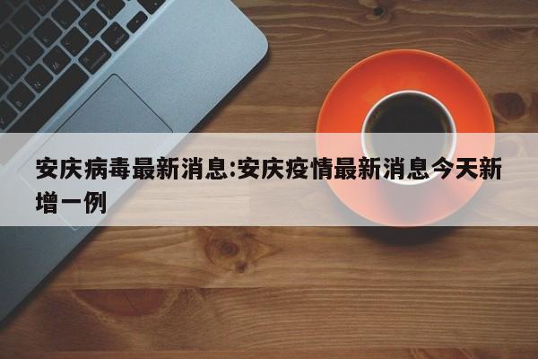 安庆病毒最新消息:安庆疫情最新消息今天新增一例