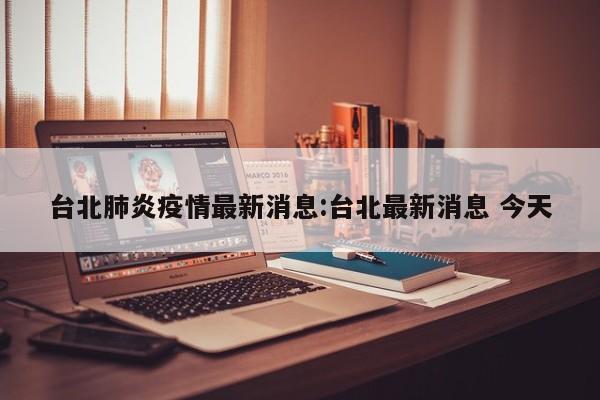台北肺炎疫情最新消息:台北最新消息 今天