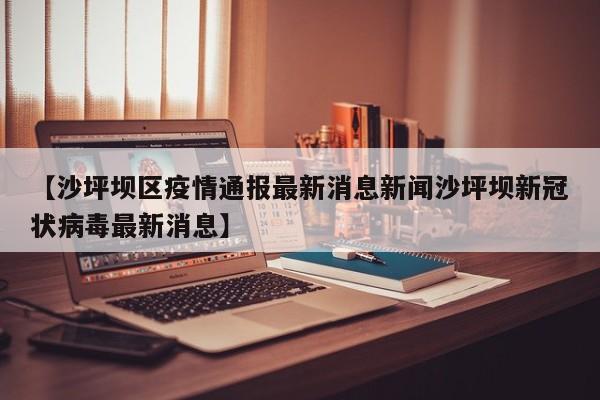 【沙坪坝区疫情通报最新消息新闻沙坪坝新冠状病毒最新消息】