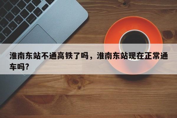 淮南东站不通高铁了吗，淮南东站现在正常通车吗?