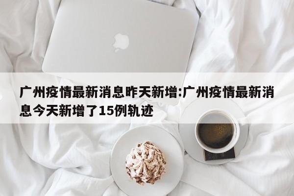 广州疫情最新消息昨天新增:广州疫情最新消息今天新增了15例轨迹