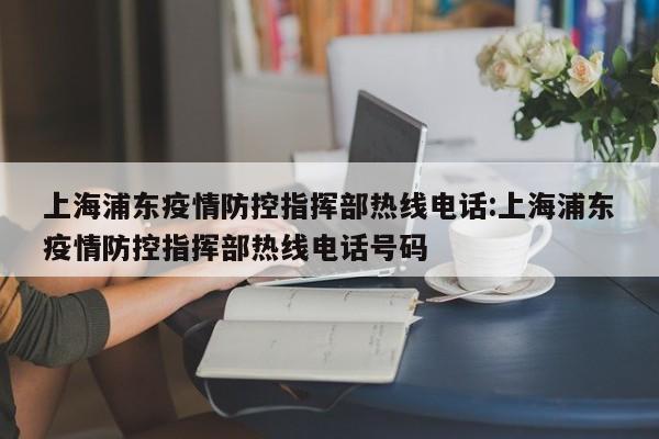 上海浦东疫情防控指挥部热线电话:上海浦东疫情防控指挥部热线电话号码