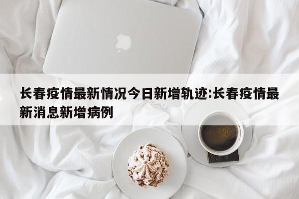 长春疫情最新情况今日新增轨迹:长春疫情最新消息新增病例