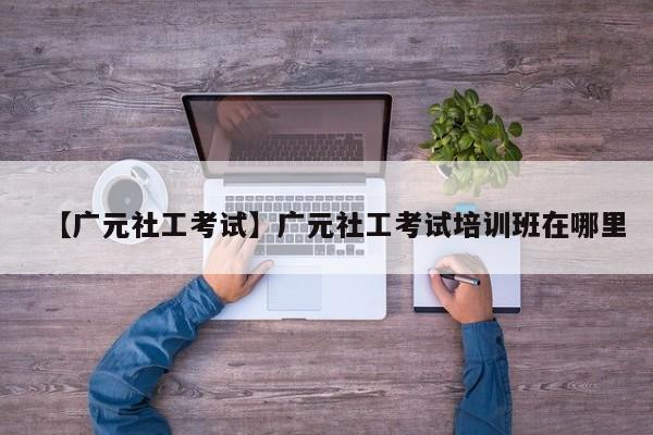 【广元社工考试】广元社工考试培训班在哪里
