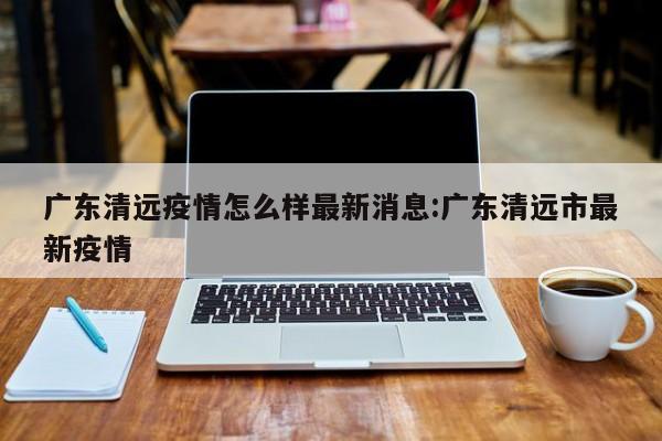 广东清远疫情怎么样最新消息:广东清远市最新疫情