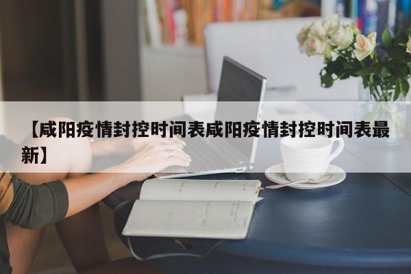 【咸阳疫情封控时间表咸阳疫情封控时间表最新】