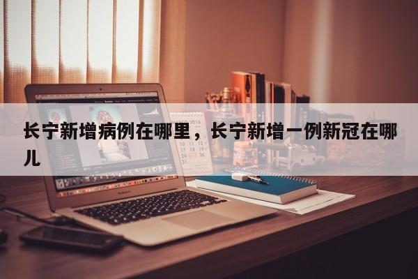长宁新增病例在哪里，长宁新增一例新冠在哪儿