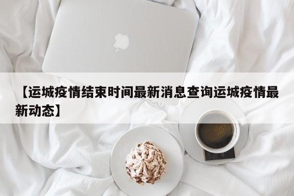 【运城疫情结束时间最新消息查询运城疫情最新动态】